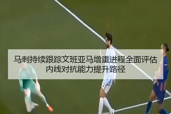 马刺持续跟踪文班亚马增重进程全面评估内线对抗能力提升路径