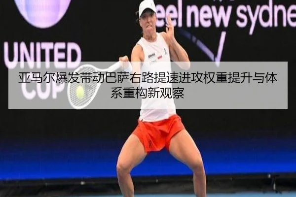 亚马尔爆发带动巴萨右路提速进攻权重提升与体系重构新观察