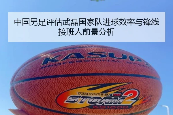 中国男足评估武磊国家队进球效率与锋线接班人前景分析