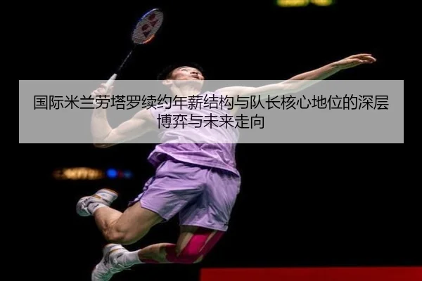 国际米兰劳塔罗续约年薪结构与队长核心地位的深层博弈与未来走向